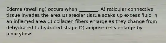 Edema (swelling) occurs when ________. A) reticular connective tissue invades the area B) areolar tissue soaks up excess fluid in an inflamed area C) collagen fibers enlarge as they change from dehydrated to hydrated shape D) adipose cells enlarge by pinocytosis