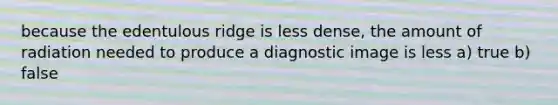 because the edentulous ridge is less dense, the amount of radiation needed to produce a diagnostic image is less a) true b) false