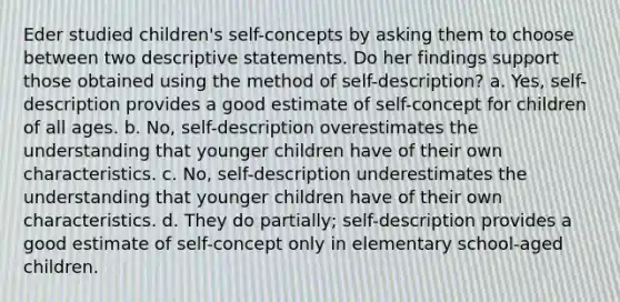 Eder studied children's self-concepts by asking them to choose between two descriptive statements. Do her findings support those obtained using the method of self-description? a. Yes, self-description provides a good estimate of self-concept for children of all ages. b. No, self-description overestimates the understanding that younger children have of their own characteristics. c. No, self-description underestimates the understanding that younger children have of their own characteristics. d. They do partially; self-description provides a good estimate of self-concept only in elementary school-aged children.