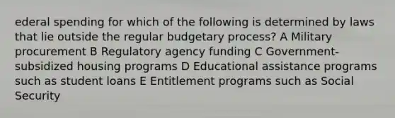 ederal spending for which of the following is determined by laws that lie outside the regular budgetary process? A Military procurement B Regulatory agency funding C Government-subsidized housing programs D Educational assistance programs such as student loans E Entitlement programs such as Social Security