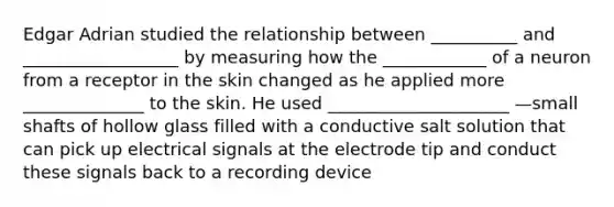 Edgar Adrian studied the relationship between __________ and __________________ by measuring how the ____________ of a neuron from a receptor in the skin changed as he applied more ______________ to the skin. He used _____________________ —small shafts of hollow glass filled with a conductive salt solution that can pick up electrical signals at the electrode tip and conduct these signals back to a recording device