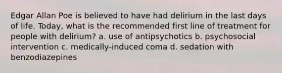 Edgar Allan Poe is believed to have had delirium in the last days of life. Today, what is the recommended first line of treatment for people with delirium? a. use of antipsychotics b. psychosocial intervention c. medically-induced coma d. sedation with benzodiazepines