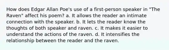 How does Edgar Allan Poe's use of a first-person speaker in "The Raven" affect his poem? a. It allows the reader an intimate connection with the speaker. b. It lets the reader know the thoughts of both speaker and raven. c. It makes it easier to understand the actions of the raven. d. It intensifies the relationship between the reader and the raven.