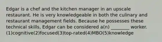 Edgar is a chef and the kitchen manager in an upscale restaurant. He is very knowledgeable in both the culinary and restaurant management fields. Because he possesses these technical skills, Edgar can be considered a(n) ________ worker.(1)cognitive(2)focused(3)top-rated(4)MBO(5)knowledge