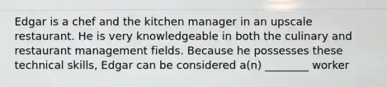 Edgar is a chef and the kitchen manager in an upscale restaurant. He is very knowledgeable in both the culinary and restaurant management fields. Because he possesses these technical skills, Edgar can be considered a(n) ________ worker