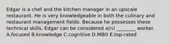 Edgar is a chef and the kitchen manager in an upscale restaurant. He is very knowledgeable in both the culinary and restaurant management fields. Because he possesses these technical skills, Edgar can be considered a(n) ________ worker. A.focused B.knowledge C.cognitive D.MBO E.top-rated