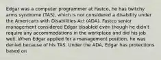 Edgar was a computer programmer at Fastco, he has twitchy arms syndrome (TAS), which is not considered a disability under the Americans with Disabilities Act (ADA). Fastco senior management considered Edgar disabled even though he didn't require any accommodations in the workplace and did his job well. When Edgar applied for a management position, he was denied because of his TAS. Under the ADA, Edgar has protections based on