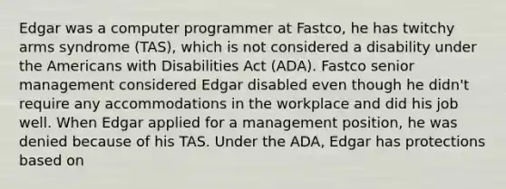 Edgar was a computer programmer at Fastco, he has twitchy arms syndrome (TAS), which is not considered a disability under the Americans with Disabilities Act (ADA). Fastco senior management considered Edgar disabled even though he didn't require any accommodations in the workplace and did his job well. When Edgar applied for a management position, he was denied because of his TAS. Under the ADA, Edgar has protections based on