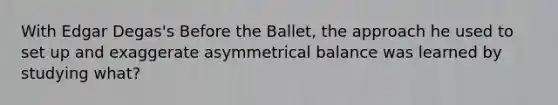 With Edgar Degas's Before the Ballet, the approach he used to set up and exaggerate asymmetrical balance was learned by studying what?