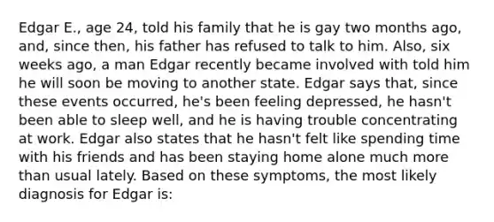 Edgar E., age 24, told his family that he is gay two months ago, and, since then, his father has refused to talk to him. Also, six weeks ago, a man Edgar recently became involved with told him he will soon be moving to another state. Edgar says that, since these events occurred, he's been feeling depressed, he hasn't been able to sleep well, and he is having trouble concentrating at work. Edgar also states that he hasn't felt like spending time with his friends and has been staying home alone much more than usual lately. Based on these symptoms, the most likely diagnosis for Edgar is: