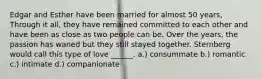 Edgar and Esther have been married for almost 50 years, Through it all, they have remained committed to each other and have been as close as two people can be. Over the years, the passion has waned but they still stayed together. Sternberg would call this type of love ______. a.) consummate b.) romantic c.) intimate d.) companionate