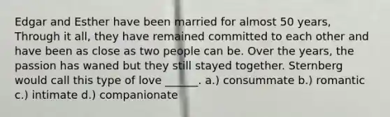 Edgar and Esther have been married for almost 50 years, Through it all, they have remained committed to each other and have been as close as two people can be. Over the years, the passion has waned but they still stayed together. Sternberg would call this type of love ______. a.) consummate b.) romantic c.) intimate d.) companionate