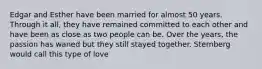 Edgar and Esther have been married for almost 50 years. Through it all, they have remained committed to each other and have been as close as two people can be. Over the years, the passion has waned but they still stayed together. Sternberg would call this type of love