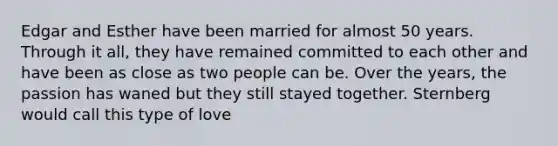 Edgar and Esther have been married for almost 50 years. Through it all, they have remained committed to each other and have been as close as two people can be. Over the years, the passion has waned but they still stayed together. Sternberg would call this type of love