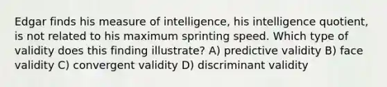 Edgar finds his measure of intelligence, his intelligence quotient, is not related to his maximum sprinting speed. Which type of validity does this finding illustrate? A) predictive validity B) face validity C) convergent validity D) discriminant validity