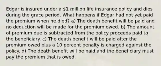 Edgar is insured under a 1 million life insurance policy and dies during the grace period. What happens if Edgar had not yet paid the premium when he died? a) The death benefit will be paid and no deduction will be made for the premium owed. b) The amount of premium due is subtracted from the policy proceeds paid to the beneficiary. c) The death benefit will be paid after the premium owed plus a 10 percent penalty is charged against the policy. d) The death benefit will be paid and the beneficiary must pay the premium that is owed.