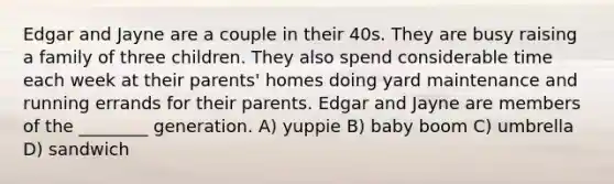 Edgar and Jayne are a couple in their 40s. They are busy raising a family of three children. They also spend considerable time each week at their parents' homes doing yard maintenance and running errands for their parents. Edgar and Jayne are members of the ________ generation. A) yuppie B) baby boom C) umbrella D) sandwich