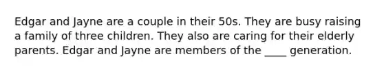Edgar and Jayne are a couple in their 50s. They are busy raising a family of three children. They also are caring for their elderly parents. Edgar and Jayne are members of the ____ generation.