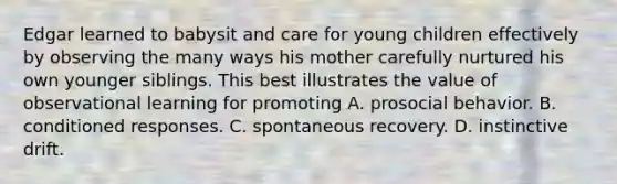 Edgar learned to babysit and care for young children effectively by observing the many ways his mother carefully nurtured his own younger siblings. This best illustrates the value of observational learning for promoting A. prosocial behavior. B. conditioned responses. C. spontaneous recovery. D. instinctive drift.