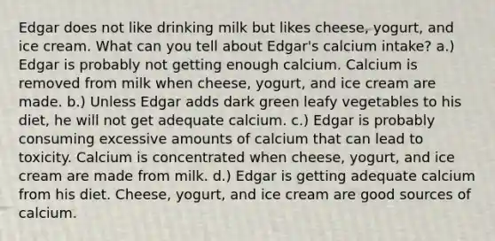 Edgar does not like drinking milk but likes cheese, yogurt, and ice cream. What can you tell about Edgar's calcium intake? a.) Edgar is probably not getting enough calcium. Calcium is removed from milk when cheese, yogurt, and ice cream are made. b.) Unless Edgar adds dark green leafy vegetables to his diet, he will not get adequate calcium. c.) Edgar is probably consuming excessive amounts of calcium that can lead to toxicity. Calcium is concentrated when cheese, yogurt, and ice cream are made from milk. d.) Edgar is getting adequate calcium from his diet. Cheese, yogurt, and ice cream are good sources of calcium.