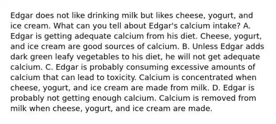 Edgar does not like drinking milk but likes cheese, yogurt, and ice cream. What can you tell about Edgar's calcium intake? A. Edgar is getting adequate calcium from his diet. Cheese, yogurt, and ice cream are good sources of calcium. B. Unless Edgar adds dark green leafy vegetables to his diet, he will not get adequate calcium. C. Edgar is probably consuming excessive amounts of calcium that can lead to toxicity. Calcium is concentrated when cheese, yogurt, and ice cream are made from milk. D. Edgar is probably not getting enough calcium. Calcium is removed from milk when cheese, yogurt, and ice cream are made.