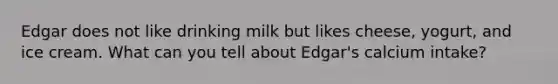 Edgar does not like drinking milk but likes cheese, yogurt, and ice cream. What can you tell about Edgar's calcium intake?