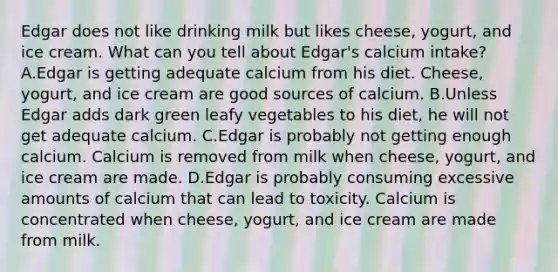 Edgar does not like drinking milk but likes cheese, yogurt, and ice cream. What can you tell about Edgar's calcium intake? A.Edgar is getting adequate calcium from his diet. Cheese, yogurt, and ice cream are good sources of calcium. B.Unless Edgar adds dark green leafy vegetables to his diet, he will not get adequate calcium. C.Edgar is probably not getting enough calcium. Calcium is removed from milk when cheese, yogurt, and ice cream are made. D.Edgar is probably consuming excessive amounts of calcium that can lead to toxicity. Calcium is concentrated when cheese, yogurt, and ice cream are made from milk.