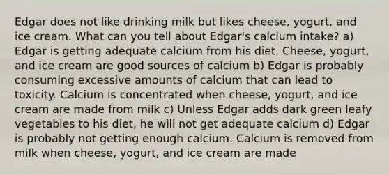 Edgar does not like drinking milk but likes cheese, yogurt, and ice cream. What can you tell about Edgar's calcium intake? a) Edgar is getting adequate calcium from his diet. Cheese, yogurt, and ice cream are good sources of calcium b) Edgar is probably consuming excessive amounts of calcium that can lead to toxicity. Calcium is concentrated when cheese, yogurt, and ice cream are made from milk c) Unless Edgar adds dark green leafy vegetables to his diet, he will not get adequate calcium d) Edgar is probably not getting enough calcium. Calcium is removed from milk when cheese, yogurt, and ice cream are made