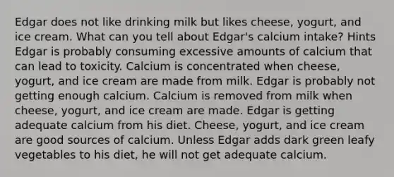 Edgar does not like drinking milk but likes cheese, yogurt, and ice cream. What can you tell about Edgar's calcium intake? Hints Edgar is probably consuming excessive amounts of calcium that can lead to toxicity. Calcium is concentrated when cheese, yogurt, and ice cream are made from milk. Edgar is probably not getting enough calcium. Calcium is removed from milk when cheese, yogurt, and ice cream are made. Edgar is getting adequate calcium from his diet. Cheese, yogurt, and ice cream are good sources of calcium. Unless Edgar adds dark green leafy vegetables to his diet, he will not get adequate calcium.