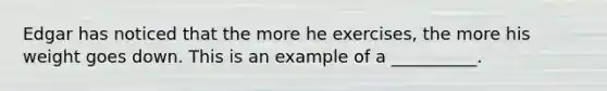 Edgar has noticed that the more he exercises, the more his weight goes down. This is an example of a __________.