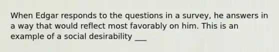 When Edgar responds to the questions in a survey, he answers in a way that would reflect most favorably on him. This is an example of a social desirability ___