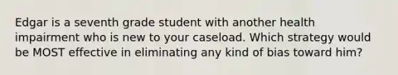 Edgar is a seventh grade student with another health impairment who is new to your caseload. Which strategy would be MOST effective in eliminating any kind of bias toward him?