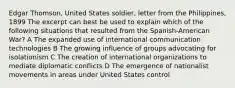 Edgar Thomson, United States soldier, letter from the Philippines, 1899 The excerpt can best be used to explain which of the following situations that resulted from the Spanish-American War? A The expanded use of international communication technologies B The growing influence of groups advocating for isolationism C The creation of international organizations to mediate diplomatic conflicts D The emergence of nationalist movements in areas under United States control