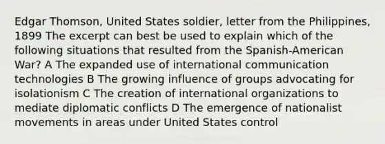 Edgar Thomson, United States soldier, letter from the Philippines, 1899 The excerpt can best be used to explain which of the following situations that resulted from the Spanish-American War? A The expanded use of international communication technologies B The growing influence of groups advocating for isolationism C The creation of international organizations to mediate diplomatic conflicts D The emergence of nationalist movements in areas under United States control