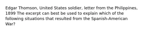 Edgar Thomson, United States soldier, letter from the Philippines, 1899 The excerpt can best be used to explain which of the following situations that resulted from the Spanish-American War?