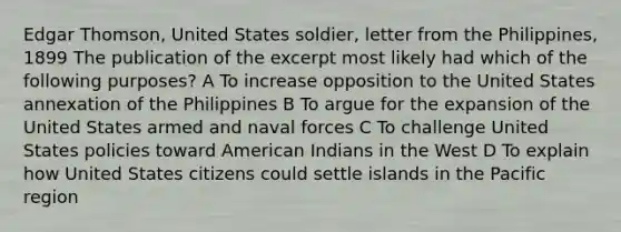 Edgar Thomson, United States soldier, letter from the Philippines, 1899 The publication of the excerpt most likely had which of the following purposes? A To increase opposition to the United States annexation of the Philippines B To argue for the expansion of the United States armed and naval forces C To challenge United States policies toward American Indians in the West D To explain how United States citizens could settle islands in the Pacific region