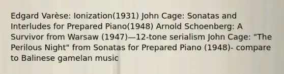 Edgard Varèse: Ionization(1931) John Cage: Sonatas and Interludes for Prepared Piano(1948) Arnold Schoenberg: A Survivor from Warsaw (1947)—12-tone serialism John Cage: "The Perilous Night" from Sonatas for Prepared Piano (1948)- compare to Balinese gamelan music