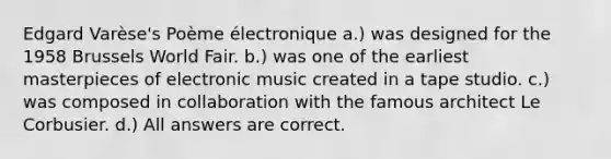 Edgard Varèse's Poème électronique a.) was designed for the 1958 Brussels World Fair. b.) was one of the earliest masterpieces of electronic music created in a tape studio. c.) was composed in collaboration with the famous architect Le Corbusier. d.) All answers are correct.