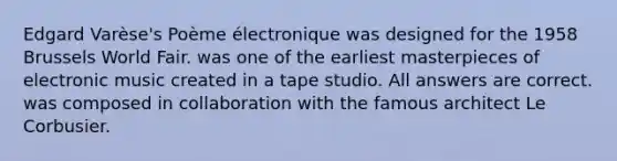 Edgard Varèse's Poème électronique was designed for the 1958 Brussels World Fair. was one of the earliest masterpieces of electronic music created in a tape studio. All answers are correct. was composed in collaboration with the famous architect Le Corbusier.