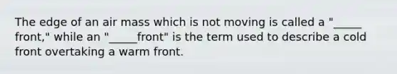 The edge of an air mass which is not moving is called a "_____ front," while an "_____front" is the term used to describe a cold front overtaking a warm front.