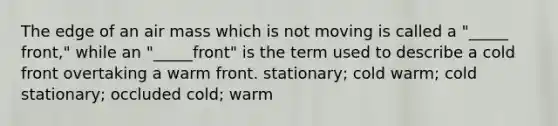 The edge of an air mass which is not moving is called a "_____ front," while an "_____front" is the term used to describe a cold front overtaking a warm front. stationary; cold warm; cold stationary; occluded cold; warm