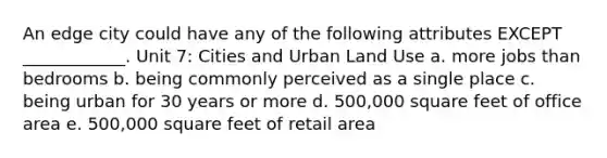 An edge city could have any of the following attributes EXCEPT ____________. Unit 7: Cities and Urban Land Use a. more jobs than bedrooms b. being commonly perceived as a single place c. being urban for 30 years or more d. 500,000 square feet of office area e. 500,000 square feet of retail area