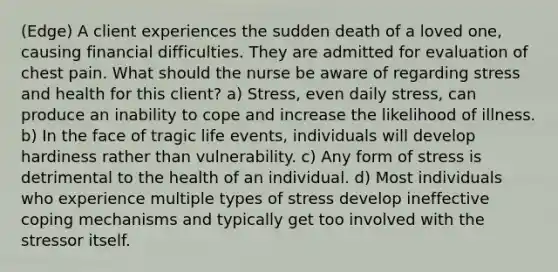 (Edge) A client experiences the sudden death of a loved one, causing financial difficulties. They are admitted for evaluation of chest pain. What should the nurse be aware of regarding stress and health for this client? a) Stress, even daily stress, can produce an inability to cope and increase the likelihood of illness. b) In the face of tragic life events, individuals will develop hardiness rather than vulnerability. c) Any form of stress is detrimental to the health of an individual. d) Most individuals who experience multiple types of stress develop ineffective coping mechanisms and typically get too involved with the stressor itself.