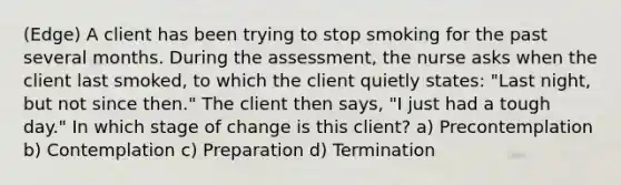 (Edge) A client has been trying to stop smoking for the past several months. During the assessment, the nurse asks when the client last smoked, to which the client quietly states: "Last night, but not since then." The client then says, "I just had a tough day." In which stage of change is this client? a) Precontemplation b) Contemplation c) Preparation d) Termination