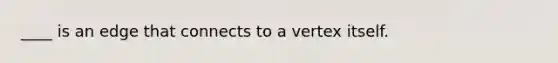 ____ is an edge that connects to a vertex itself.