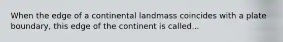 When the edge of a continental landmass coincides with a plate boundary, this edge of the continent is called...