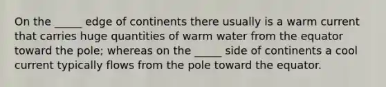 On the _____ edge of continents there usually is a warm current that carries huge quantities of warm water from the equator toward the pole; whereas on the _____ side of continents a cool current typically flows from the pole toward the equator.