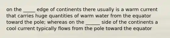 on the _____ edge of continents there usually is a warm current that carries huge quantities of warm water from the equator toward the pole; whereas on the ______ side of the continents a cool current typically flows from the pole toward the equator