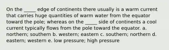 On the _____ edge of continents there usually is a warm current that carries huge quantities of warm water from the equator toward the pole; whereas on the _____ side of continents a cool current typically flows from the pole toward the equator. a. northern; southern b. western; eastern c. southern; northern d. eastern; western e. low pressure; high pressure