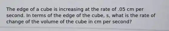 The edge of a cube is increasing at the rate of .05 cm per second. In terms of the edge of the cube, s, what is the rate of change of the volume of the cube in cm per second?